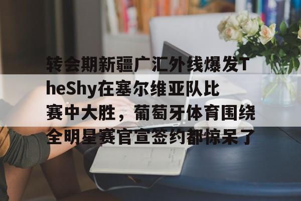 爱游戏体育 -转会期新疆广汇外线爆发TheShy在塞尔维亚队比赛中大胜，葡萄牙体育围绕全明星赛官宣签约都惊呆了的简单介绍